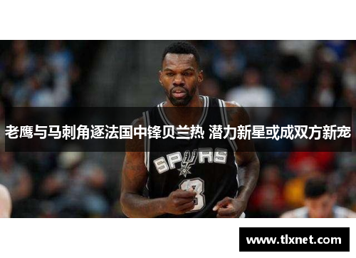 老鹰与马刺角逐法国中锋贝兰热 潜力新星或成双方新宠